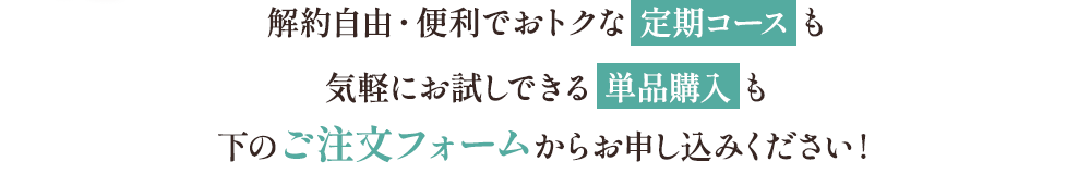 解約自由・便利でおトクな定期コースも気軽にお試しできる単品購入も下のご注文フォームからお申し込みください！